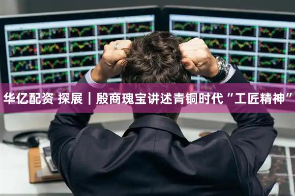 华亿配资 探展｜殷商瑰宝讲述青铜时代“工匠精神”