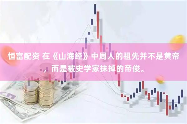 恒富配资 在《山海经》中周人的祖先并不是黄帝，而是被史学家抹掉的帝俊。