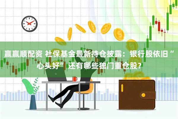 赢赢顺配资 社保基金最新持仓披露：银行股依旧“心头好” 还有哪些独门重仓股？