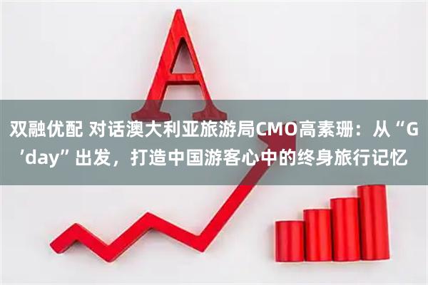 双融优配 对话澳大利亚旅游局CMO高素珊：从“G’day”出发，打造中国游客心中的终身旅行记忆