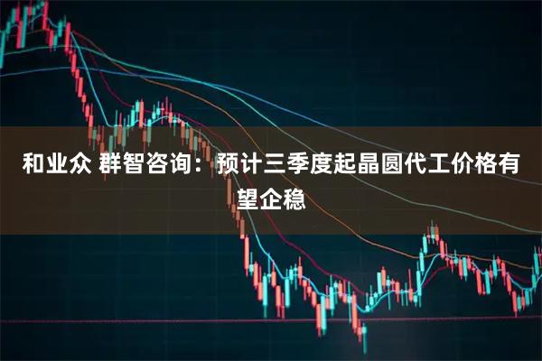 和业众 群智咨询：预计三季度起晶圆代工价格有望企稳