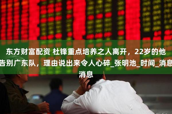 东方财富配资 杜锋重点培养之人离开，22岁的他告别广东队，理由说出来令人心碎_张明池_时间_消息