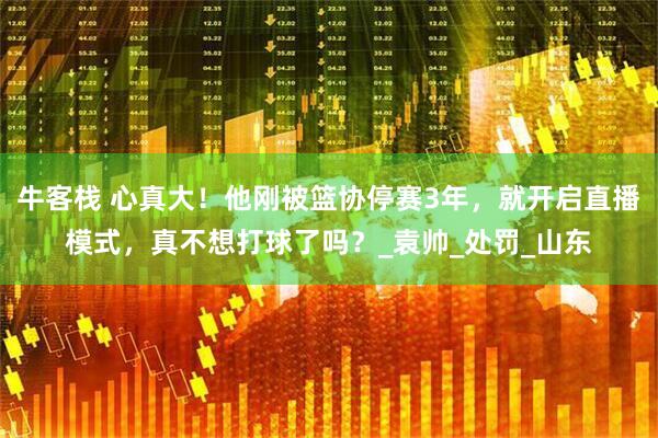 牛客栈 心真大！他刚被篮协停赛3年，就开启直播模式，真不想打球了吗？_袁帅_处罚_山东