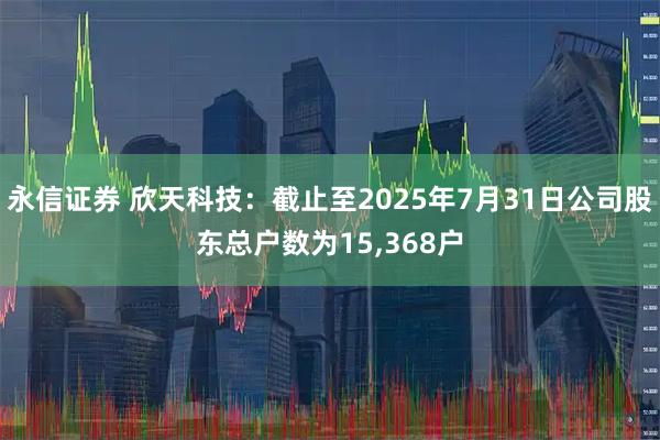 永信证券 欣天科技：截止至2025年7月31日公司股东总户数为15,368户