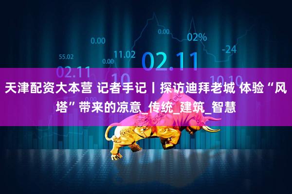 天津配资大本营 记者手记丨探访迪拜老城 体验“风塔”带来的凉意_传统_建筑_智慧