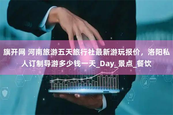 旗开网 河南旅游五天旅行社最新游玩报价，洛阳私人订制导游多少钱一天_Day_景点_餐饮