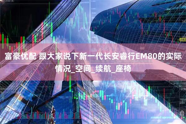 富豪优配 跟大家说下新一代长安睿行EM80的实际情况_空间_续航_座椅