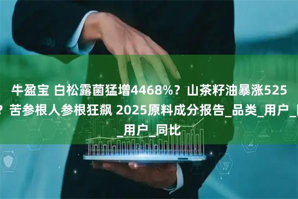 牛盈宝 白松露菌猛增4468%？山茶籽油暴涨5257%？苦参根人参根狂飙 2025原料成分报告_品类_用户_同比